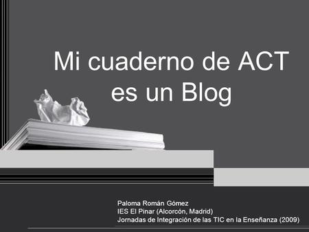Mi cuaderno de ACT es un Blog Paloma Román Gómez IES El Pinar (Alcorcón, Madrid) Jornadas de Integración de las TIC en la Enseñanza (2009)