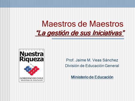 “La gestión de sus Iniciativas” Maestros de Maestros “La gestión de sus Iniciativas” Prof. Jaime M. Veas Sánchez División de Educación General Ministerio.