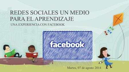 REDES SOCIALES UN MEDIO PARA EL APRENDIZAJE UNA EXPERIENCIA CON FACEBOOK Martes, 07 de agosto 2014.