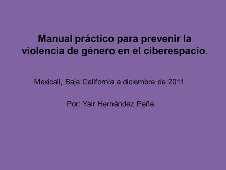 Manual práctico para prevenir la violencia de género en el ciberespacio. Mexicali, Baja California a diciembre de 2011. Por: Yair Hernández Peña.