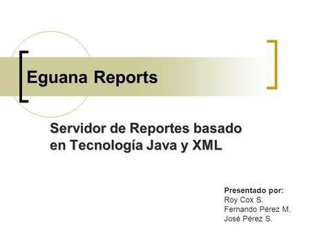 Eguana Reports Servidor de Reportes basado en Tecnología Java y XML Presentado por: Roy Cox S. Fernando Pérez M. José Pérez S.