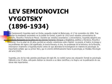 LEV SEMIONOVICH VYGOTSKY (1896-1934) Lev Semionovich Vygotsky nació en Orsha, pequeña ciudad de Bielorrusia, el 17 de noviembre de 1896. Tras concluir.