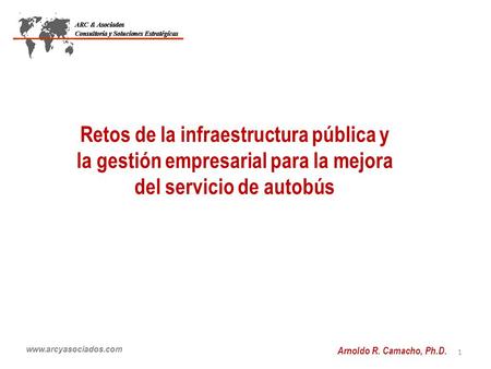 Www.arcyasociados.com Retos de la infraestructura pública y la gestión empresarial para la mejora del servicio de autobús 1 Arnoldo R. Camacho, Ph.D.