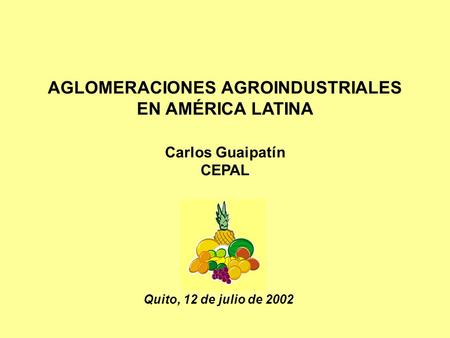 AGLOMERACIONES AGROINDUSTRIALES EN AMÉRICA LATINA Carlos Guaipatín CEPAL Quito, 12 de julio de 2002.