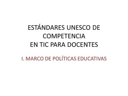 ESTÁNDARES UNESCO DE COMPETENCIA EN TIC PARA DOCENTES I. MARCO DE POLÍTICAS EDUCATIVAS.