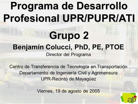 Programa de Desarrollo Profesional UPR/PUPR/ATI Programa de Desarrollo Profesional UPR/PUPR/ATI Grupo 2 Benjamín Colucci, PhD, PE, PTOE Director del Programa.