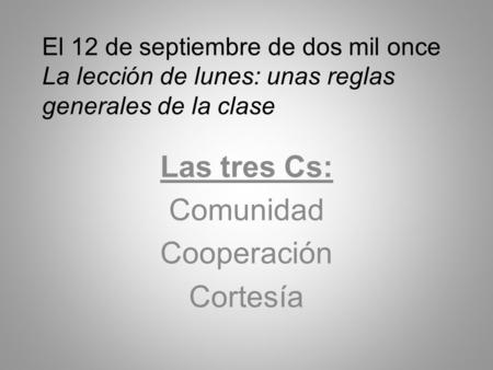 El 12 de septiembre de dos mil once La lección de lunes: unas reglas generales de la clase Las tres Cs: Comunidad Cooperación Cortesía.