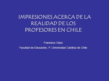 IMPRESIONES ACERCA DE LA REALIDAD DE LOS PROFESORES EN CHILE Francisco Claro Facultad de Educación, P. Universidad Católica de Chile.