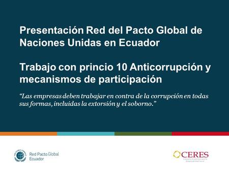 Presentación Red del Pacto Global de Naciones Unidas en Ecuador Trabajo con princio 10 Anticorrupción y mecanismos de participación “Las empresas deben.