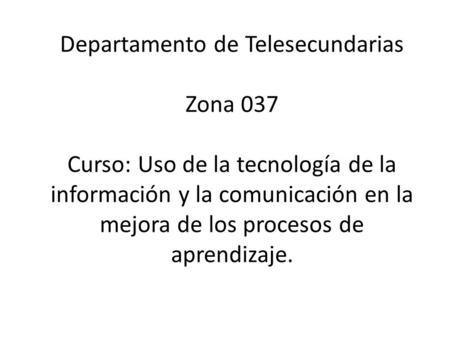 Departamento de Telesecundarias Zona 037 Curso: Uso de la tecnología de la información y la comunicación en la mejora de los procesos de aprendizaje.