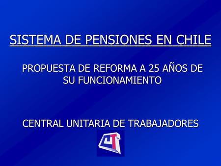 SISTEMA DE PENSIONES EN CHILE PROPUESTA DE REFORMA A 25 AÑOS DE SU FUNCIONAMIENTO CENTRAL UNITARIA DE TRABAJADORES.