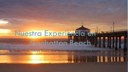 Nuestra Experiencia en Manhattan Beach By: Gustavo Flores, Gabriela Romero, Adriel Hernandez, and Nancy Villegas Sanchez.