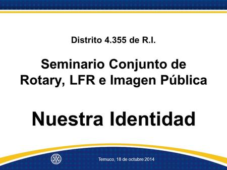 Temuco, 18 de octubre 2014 Seminario Conjunto de Rotary, LFR e Imagen Pública Nuestra Identidad Distrito 4.355 de R.I. Seminario Conjunto de Rotary, LFR.