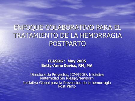 ENFOQUE COLABORATIVO PARA EL TRATAMIENTO DE LA HEMORRAGIA POSTPARTO FLASOG : May 2005 Betty-Anne Daviss, RM, MA Directora de Proyectos, ICM/FIGO, Iniciativa.