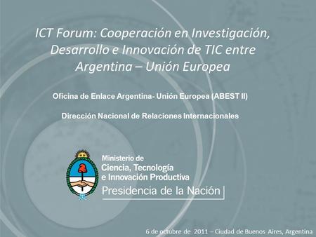 ICT Forum: Cooperación en Investigación, Desarrollo e Innovación de TIC entre Argentina – Unión Europea 6 de octubre de 2011 – Ciudad de Buenos Aires,