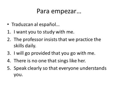 Para empezar… Traduzcan al español… 1.I want you to study with me. 2.The professor insists that we practice the skills daily. 3.I will go provided that.