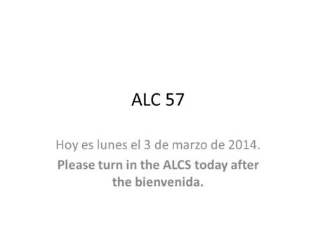 ALC 57 Hoy es lunes el 3 de marzo de 2014. Please turn in the ALCS today after the bienvenida.