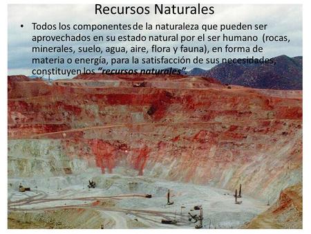 Recursos Naturales Todos los componentes de la naturaleza que pueden ser aprovechados en su estado natural por el ser humano (rocas, minerales, suelo,