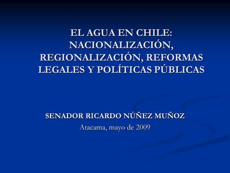 EL AGUA EN CHILE: NACIONALIZACIÓN, REGIONALIZACIÓN, REFORMAS LEGALES Y POLÍTICAS PÚBLICAS SENADOR RICARDO NÚÑEZ MUÑOZ Atacama, mayo de 2009.