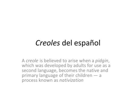 Creoles del español A creole is believed to arise when a pidgin, which was developed by adults for use as a second language, becomes the native and primary.