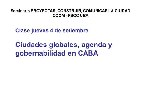 Seminario PROYECTAR, CONSTRUIR, COMUNICAR LA CIUDAD CCOM - FSOC UBA Clase jueves 4 de setiembre Ciudades globales, agenda y gobernabilidad en CABA.