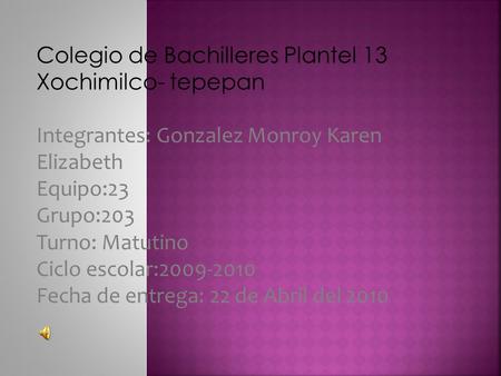 Colegio de Bachilleres Plantel 13 Xochimilco- tepepan Integrantes: Gonzalez Monroy Karen Elizabeth Equipo:23 Grupo:203 Turno: Matutino Ciclo escolar:2009-2010.