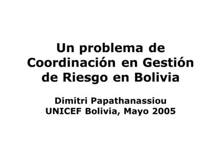 Un problema de Coordinación en Gestión de Riesgo en Bolivia Dimitri Papathanassiou UNICEF Bolivia, Mayo 2005.