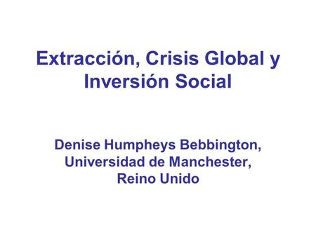 Extracción, Crisis Global y Inversión Social Denise Humpheys Bebbington, Universidad de Manchester, Reino Unido.