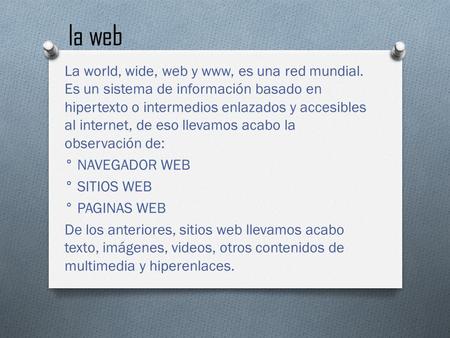 La web La world, wide, web y www, es una red mundial. Es un sistema de información basado en hipertexto o intermedios enlazados y accesibles al internet,