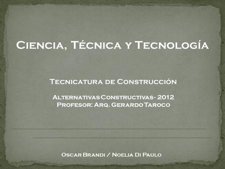 Ciencia, Técnica y Tecnología Oscar Brandi / Noelia Di Paulo Tecnicatura de Construcción Alternativas Constructivas - 2012 Profesor: Arq. Gerardo Taroco.