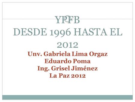 YPFB DESDE 1996 HASTA EL 2012 Unv. Gabriela Lima Orgaz Eduardo Poma Ing. Grisel Jiménez La Paz 2012.