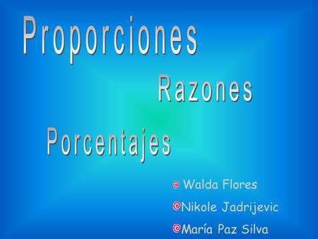 Walda Flores Nikole Jadrijevic María Paz Silva. En la siguiente presentación usted podrá apreciar lo que son las Proporciones, Razones y los Porcentajes,