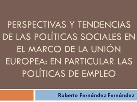 PERSPECTIVAS Y TENDENCIAS DE LAS POLÍTICAS SOCIALES EN EL MARCO DE LA UNIÓN EUROPEA: EN PARTICULAR LAS POLÍTICAS DE EMPLEO Roberto Fernández Fernández.