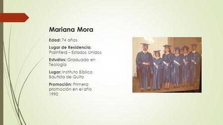 Edad: 74 años Lugar de Residencia: Plainfield – Estados Unidos Estudios: Graduada en Teología Lugar: Instituto Bíblico Bautista de Quito Promoción: Primera.