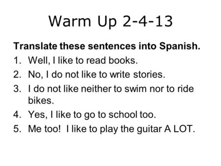 Warm Up 2-4-13 Translate these sentences into Spanish. 1.Well, I like to read books. 2.No, I do not like to write stories. 3.I do not like neither to swim.