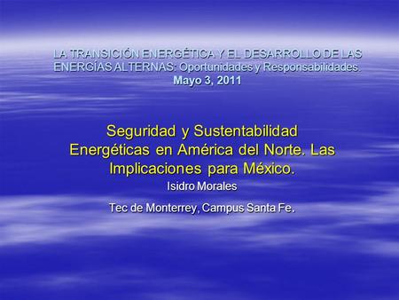 LA TRANSICIÓN ENERGÉTICA Y EL DESARROLLO DE LAS ENERGÍAS ALTERNAS: Oportunidades y Responsabilidades. Mayo 3, 2011 Seguridad y Sustentabilidad Energéticas.