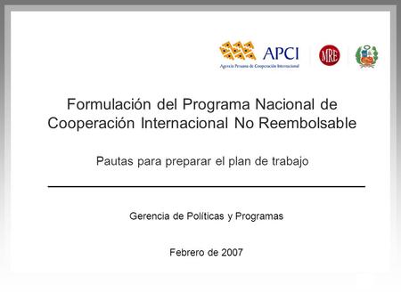1 Gerencia de Políticas y Programas Febrero de 2007 Formulación del Programa Nacional de Cooperación Internacional No Reembolsable Pautas para preparar.