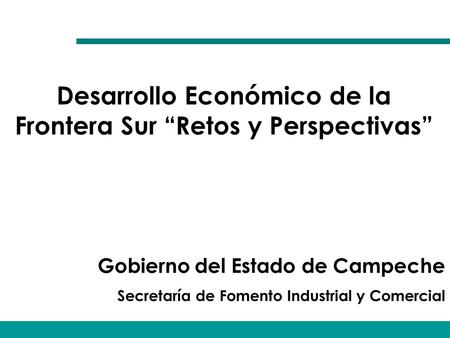 Gobierno del Estado de Campeche Secretaría de Fomento Industrial y Comercial Desarrollo Económico de la Frontera Sur “Retos y Perspectivas”