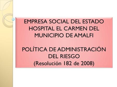 EMPRESA SOCIAL DEL ESTADO HOSPITAL EL CARMEN DEL MUNICIPIO DE AMALFI POLÍTICA DE ADMINISTRACIÓN DEL RIESGO (Resolución 182 de 2008) EMPRESA SOCIAL DEL.