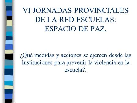 VI JORNADAS PROVINCIALES DE LA RED ESCUELAS: ESPACIO DE PAZ. ¿Qué medidas y acciones se ejercen desde las Instituciones para prevenir la violencia en la.