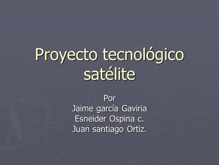 Proyecto tecnológico satélite Por Jaime garcía Gaviria Esneider Ospina c. Juan santiago Ortiz.