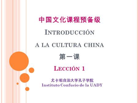 中国文化课程预备级 I NTRODUCCIÓN A LA CULTURA CHINA 第一课 L ECCIÓN 1 尤卡坦自治大学孔子学院 Instituto Confucio de la UADY.