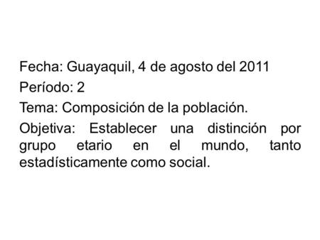 Fecha: Guayaquil, 4 de agosto del 2011 Período: 2 Tema: Composición de la población. Objetiva: Establecer una distinción por grupo etario en el mundo,