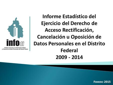 Informe Estadístico del Ejercicio del Derecho de Acceso Rectificación, Cancelación u Oposición de Datos Personales en el Distrito Federal 2009 - 2014 F.