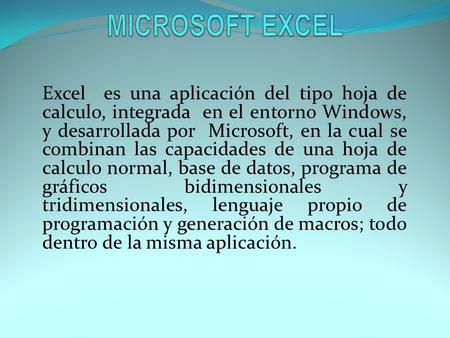 MICROSOFT EXCEL Excel es una aplicación del tipo hoja de calculo, integrada en el entorno Windows, y desarrollada por Microsoft, en la cual se combinan.