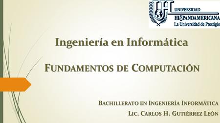 Ingeniería en Informática F UNDAMENTOS DE C OMPUTACIÓN B ACHILLERATO EN I NGENIERÍA I NFORMÁTICA L IC. C ARLOS H. G UTIÉRREZ L EÓN.