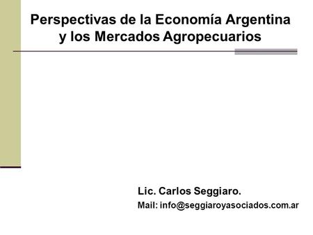 Perspectivas de la Economía Argentina y los Mercados Agropecuarios Lic. Carlos Seggiaro. Mail: