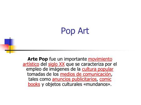 Pop Art Arte Pop fue un importante movimiento artístico del siglo XX que se caracteriza por el empleo de imágenes de la cultura popular tomadas de los.