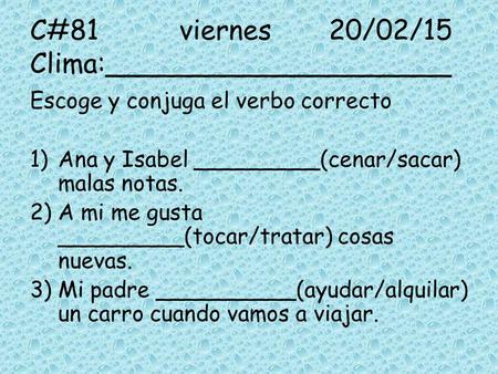 C#81viernes20/02/15 Clima:____________________ Escoge y conjuga el verbo correcto 1)Ana y Isabel _________(cenar/sacar) malas notas. 2)A mi me gusta _________(tocar/tratar)