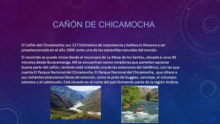 Cañón de chicamocha El Cañón del Chicamocha; sus 227 kilómetros de imponencia y belleza lo llevaron a ser preseleccionado en el año 2009 como una de las.